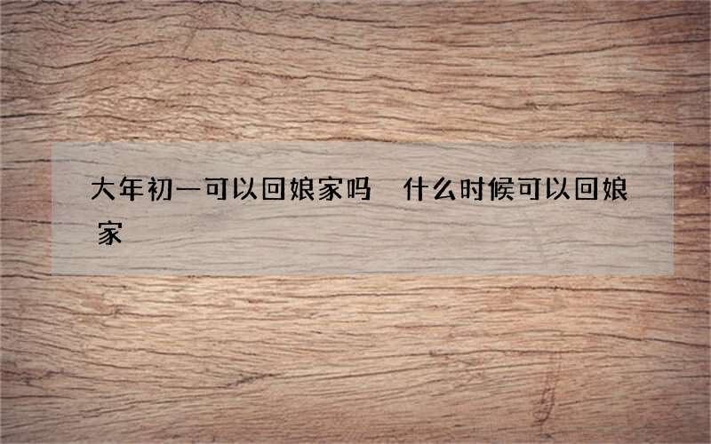 大年初一可以回娘家吗 什么时候可以回娘家